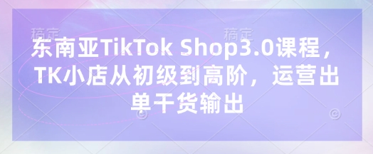 东南亚TikTok Shop3.0课程,TK小店从初级到高阶,运营出单干货输出-超哥轻创社