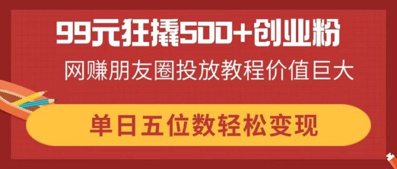 (14247期)99元狂撬500+创业粉,网赚朋友圈投放教程价值巨大,单日五位数轻松变现-超哥轻创社